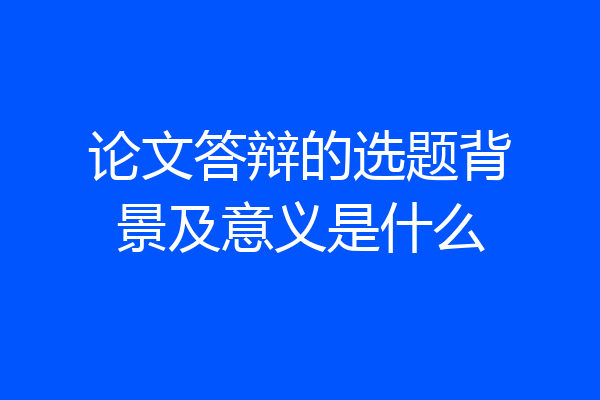 论文答辩的选题背景及意义是什么
