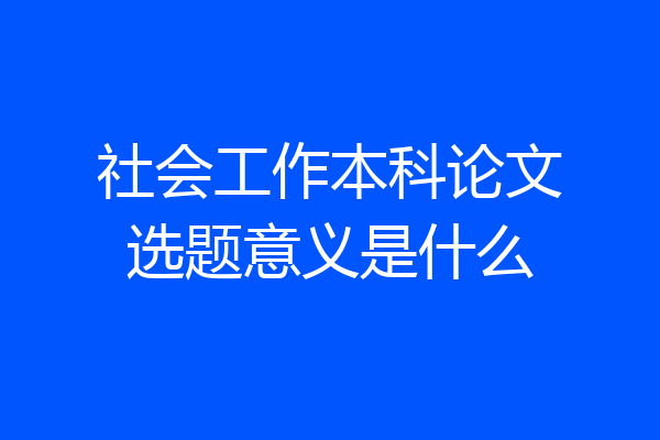 社会工作本科论文选题意义是什么