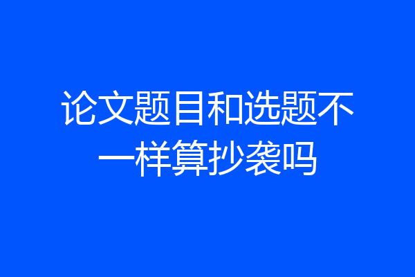论文题目和选题不一样算抄袭吗