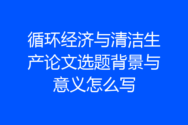 循环经济与清洁生产论文选题背景与意义怎么写