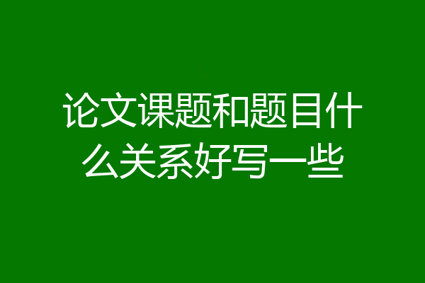 论文课题和题目什么关系好写一些