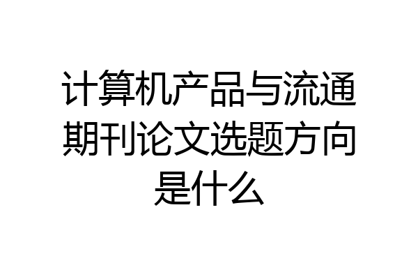 计算机产品与流通期刊论文选题方向是什么
