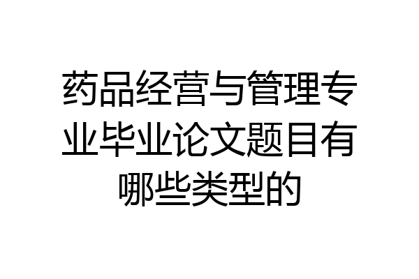 药品经营与管理专业毕业论文题目有哪些类型的