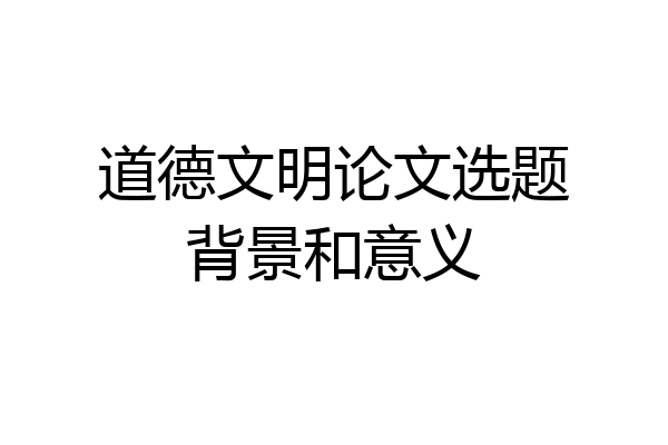道德文明论文选题背景和意义
