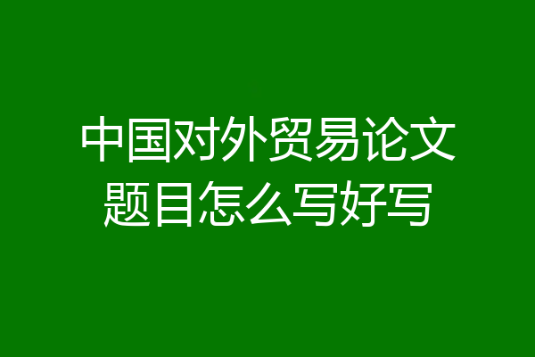 中国对外贸易论文题目怎么写好写