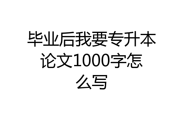 毕业后我要专升本论文1000字怎么写