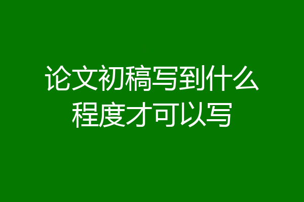 论文初稿写到什么程度才可以写
