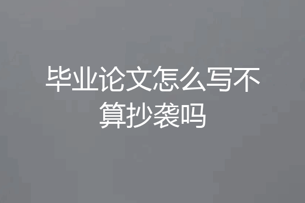 毕业论文怎么写不算抄袭吗