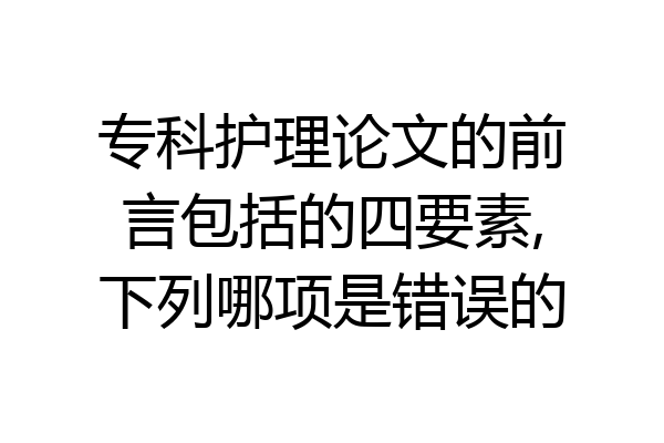 专科护理论文的前言包括的四要素,下列哪项是错误的