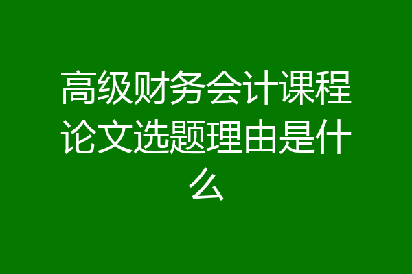 高级财务会计课程论文选题理由是什么