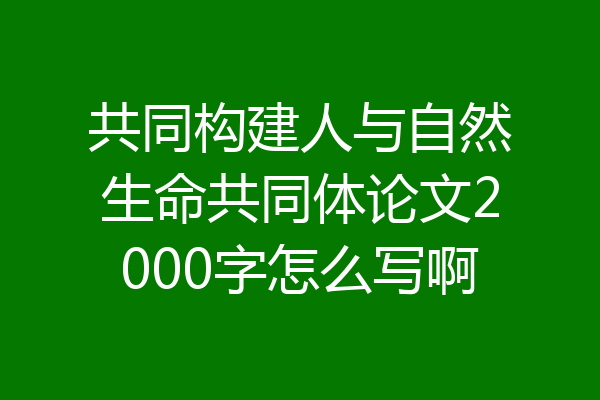 共同构建人与自然生命共同体论文2000字怎么写啊