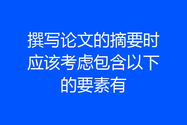 撰写论文的摘要时应该考虑包含以下的要素有