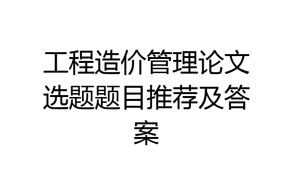 工程造价管理论文选题题目推荐及答案