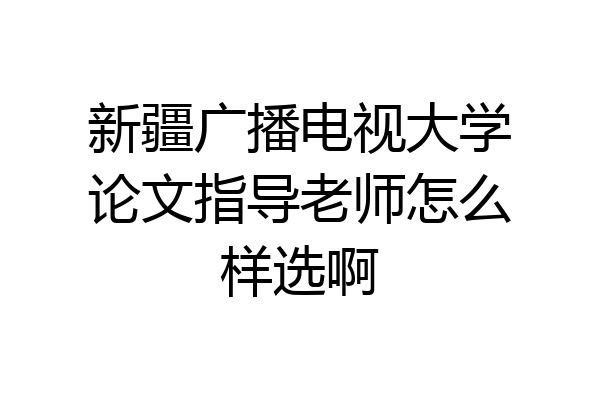 新疆广播电视大学论文指导老师怎么样选啊