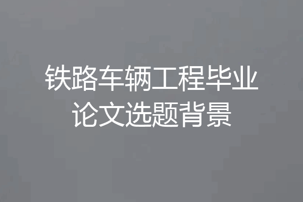铁路车辆工程毕业论文选题背景
