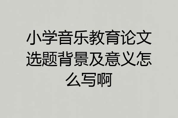小学音乐教育论文选题背景及意义怎么写啊