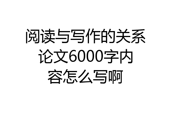 阅读与写作的关系论文6000字内容怎么写啊