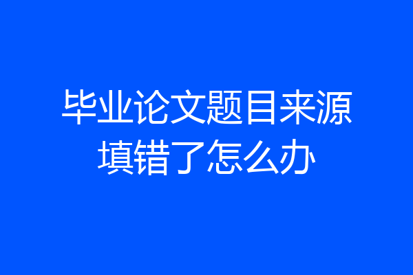 毕业论文题目来源填错了怎么办