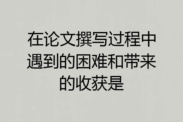 在论文撰写过程中遇到的困难和带来的收获是