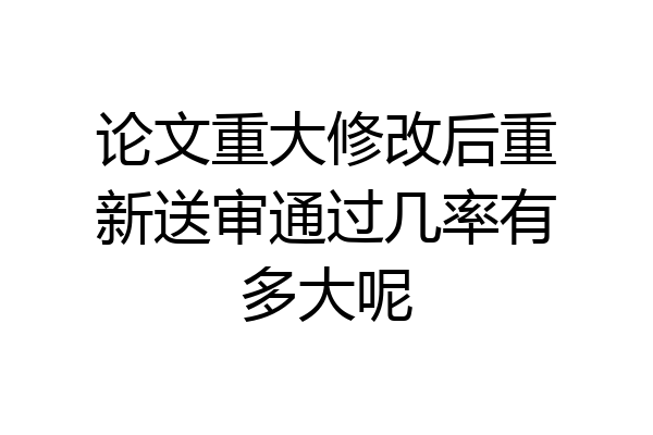 论文重大修改后重新送审通过几率有多大呢