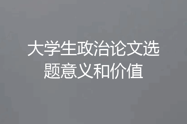 大学生政治论文选题意义和价值