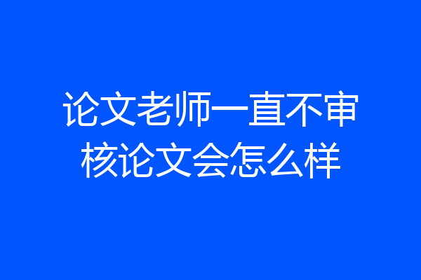 论文老师一直不审核论文会怎么样
