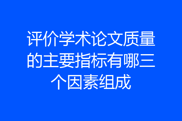 评价学术论文质量的主要指标有哪三个因素组成