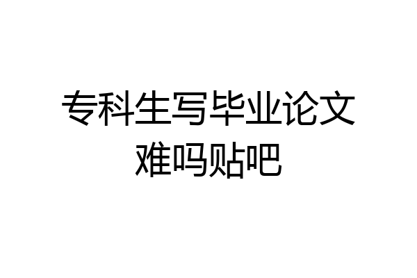专科生写毕业论文难吗贴吧