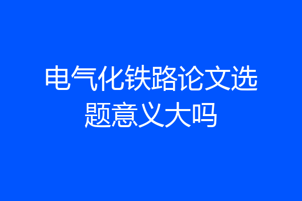 电气化铁路论文选题意义大吗