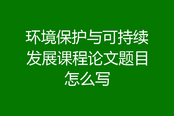 环境保护与可持续发展课程论文题目怎么写