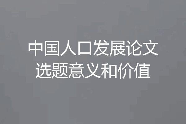 中国人口发展论文选题意义和价值