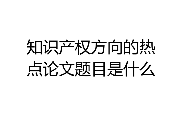 知识产权方向的热点论文题目是什么