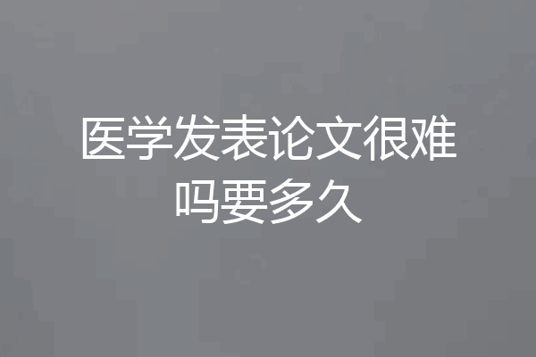 医学发表论文很难吗要多久