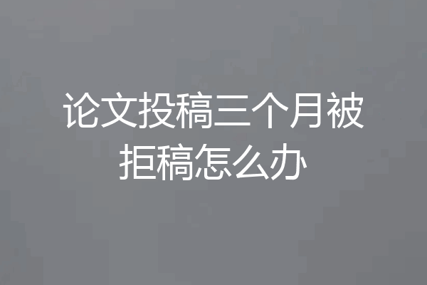 论文投稿三个月被拒稿怎么办