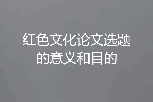红色文化论文选题的意义和目的