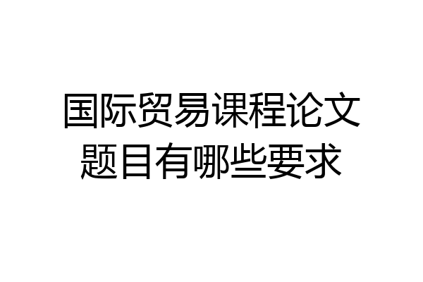 国际贸易课程论文题目有哪些要求