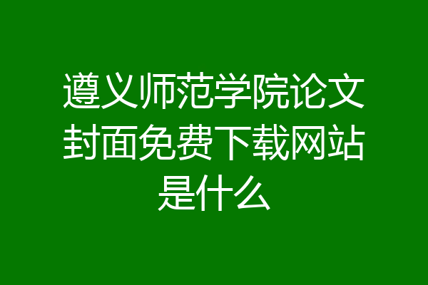 遵义师范学院论文封面免费下载网站是什么
