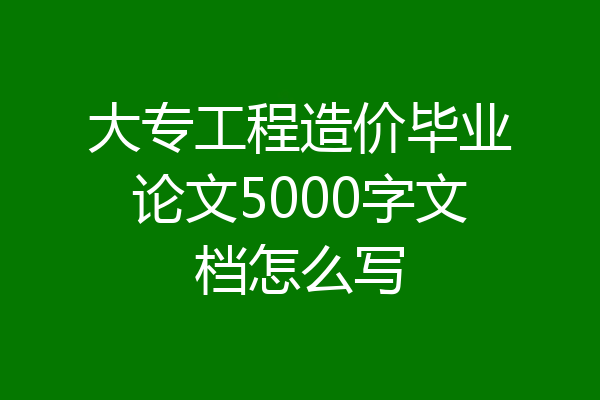 大专工程造价毕业论文5000字文档怎么写
