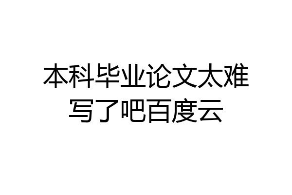 本科毕业论文太难写了吧百度云