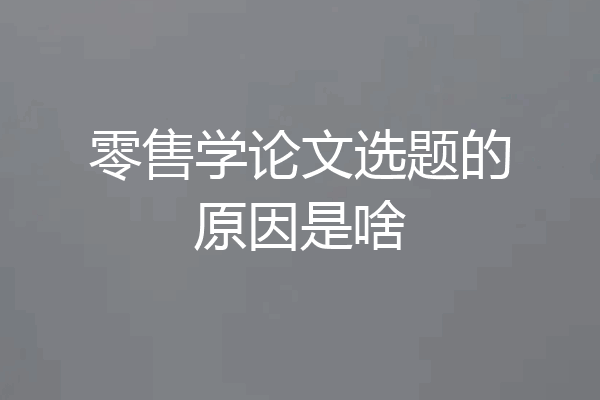 零售学论文选题的原因是啥