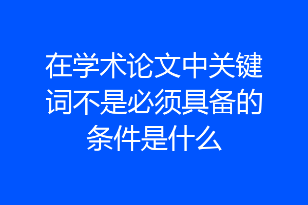 在学术论文中关键词不是必须具备的条件是什么