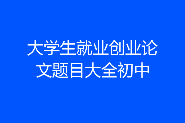 大学生就业创业论文题目大全初中