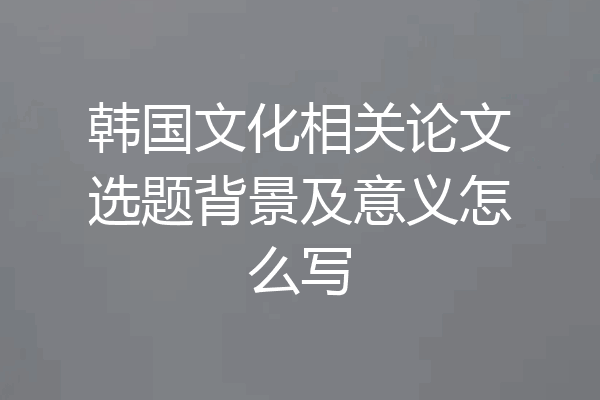 韩国文化相关论文选题背景及意义怎么写