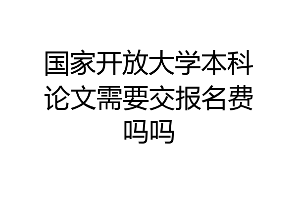 国家开放大学本科论文需要交报名费吗吗