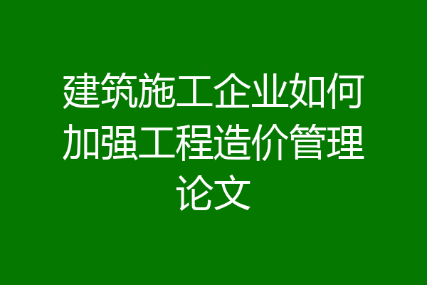 建筑施工企业如何加强工程造价管理论文