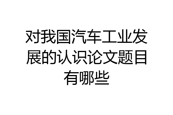 对我国汽车工业发展的认识论文题目有哪些