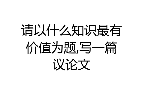 请以什么知识最有价值为题,写一篇议论文
