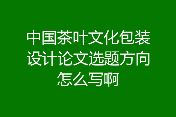 中国茶叶文化包装设计论文选题方向怎么写啊