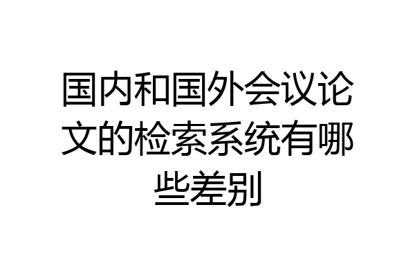 国内和国外会议论文的检索系统有哪些差别