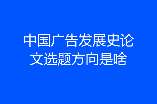 中国广告发展史论文选题方向是啥